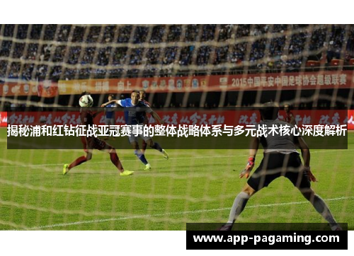揭秘浦和红钻征战亚冠赛事的整体战略体系与多元战术核心深度解析