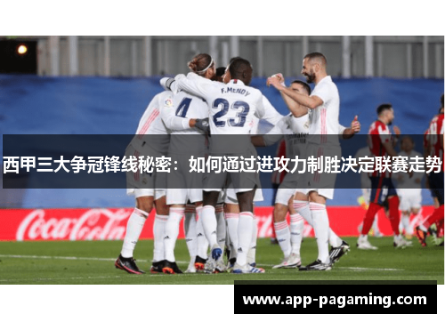 西甲三大争冠锋线秘密：如何通过进攻力制胜决定联赛走势