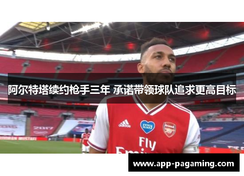 阿尔特塔续约枪手三年 承诺带领球队追求更高目标